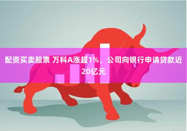 配资买卖股票 万科A涨超1%，公司向银行申请贷款近20亿元