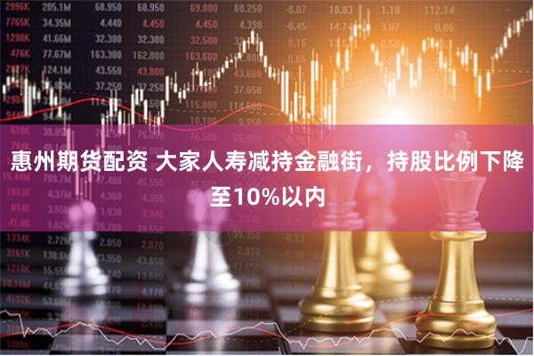 惠州期货配资 大家人寿减持金融街，持股比例下降至10%以内