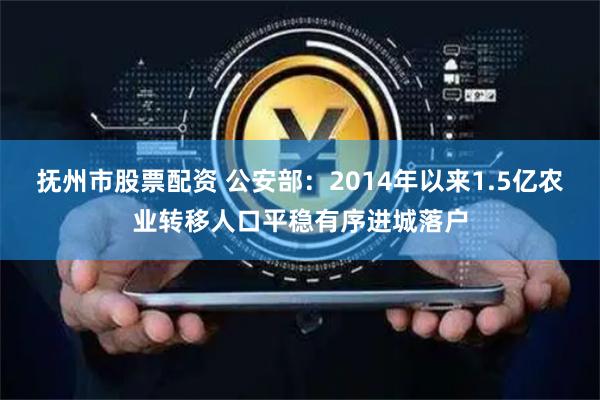 抚州市股票配资 公安部：2014年以来1.5亿农业转移人口平稳有序进城落户