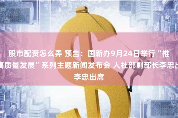 股市配资怎么弄 预告：国新办9月24日举行“推动高质量发展”系列主题新闻发布会 人社部副部长李忠出席