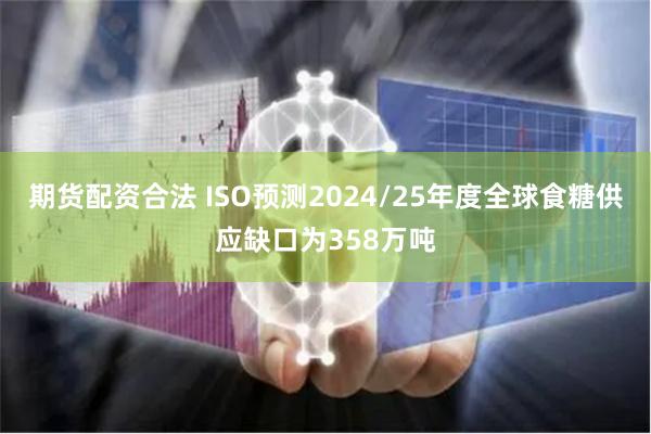 期货配资合法 ISO预测2024/25年度全球食糖供应缺口为358万吨