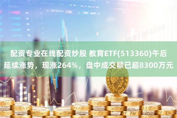 配资专业在线配资炒股 教育ETF(513360)午后延续涨势，现涨264%，盘中成交额已超8300万元