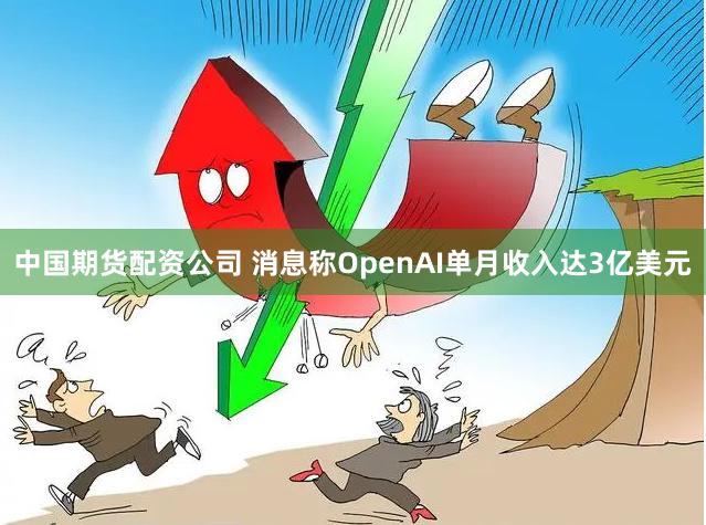 中国期货配资公司 消息称OpenAI单月收入达3亿美元