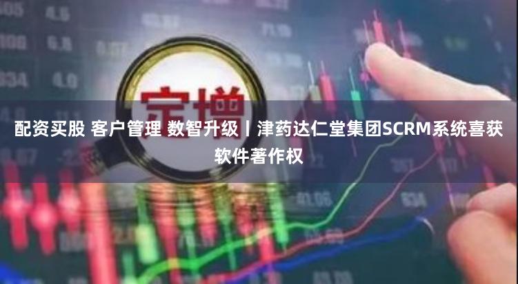 配资买股 客户管理 数智升级丨津药达仁堂集团SCRM系统喜获软件著作权